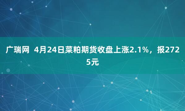 广瑞网  4月24日菜粕期货收盘上涨2.1%，报2725元