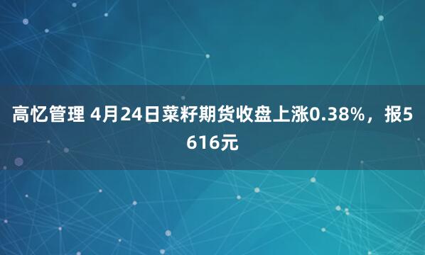 高忆管理 4月24日菜籽期货收盘上涨0.38%，报5616元