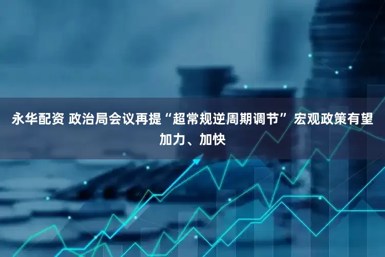永华配资 政治局会议再提“超常规逆周期调节” 宏观政策有望加力、加快