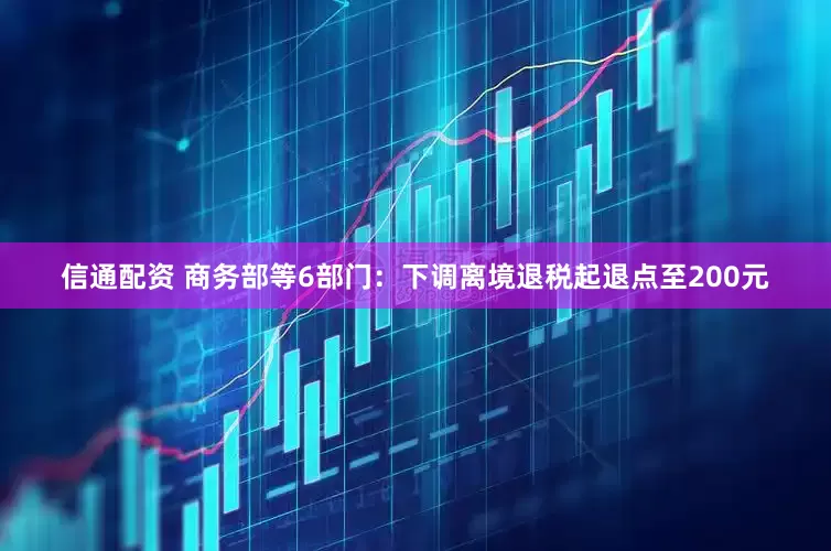 信通配资 商务部等6部门：下调离境退税起退点至200元