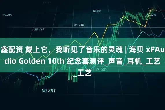鑫配资 戴上它，我听见了音乐的灵魂 | 海贝 xFAudio Golden 10th 纪念套测评_声音_耳机_工艺