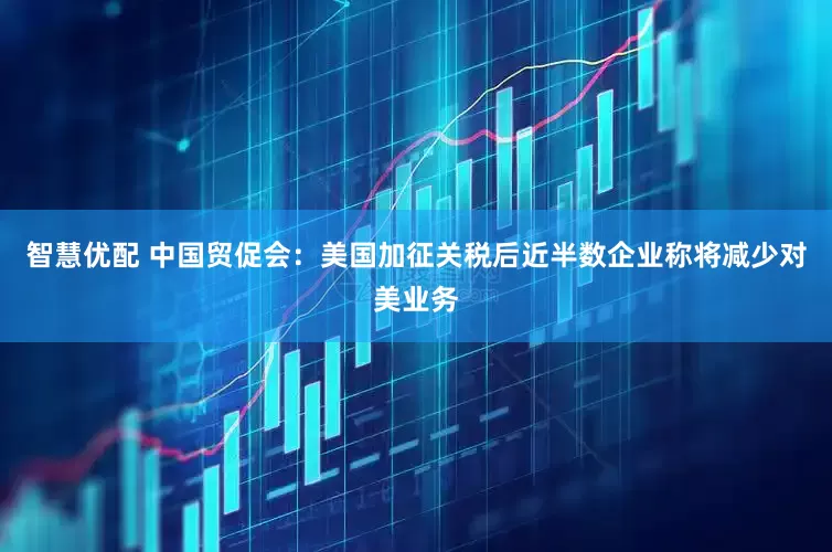 智慧优配 中国贸促会：美国加征关税后近半数企业称将减少对美业务