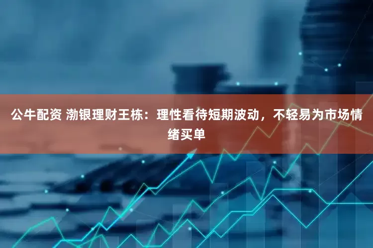 公牛配资 渤银理财王栋：理性看待短期波动，不轻易为市场情绪买单