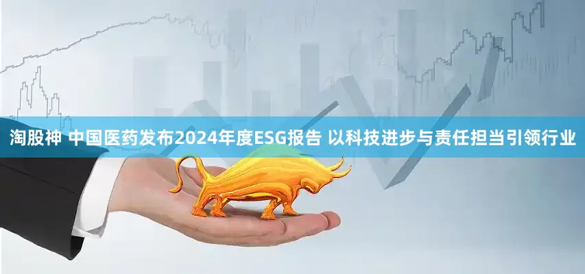 淘股神 中国医药发布2024年度ESG报告 以科技进步与责任担当引领行业