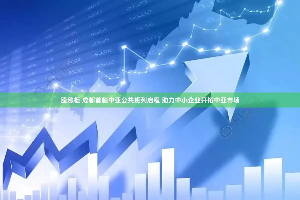 股涨柜 成都首趟中亚公共班列启程 助力中小企业开拓中亚市场