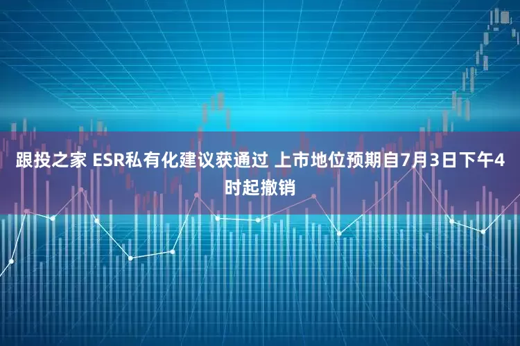 跟投之家 ESR私有化建议获通过 上市地位预期自7月3日下午4时起撤销