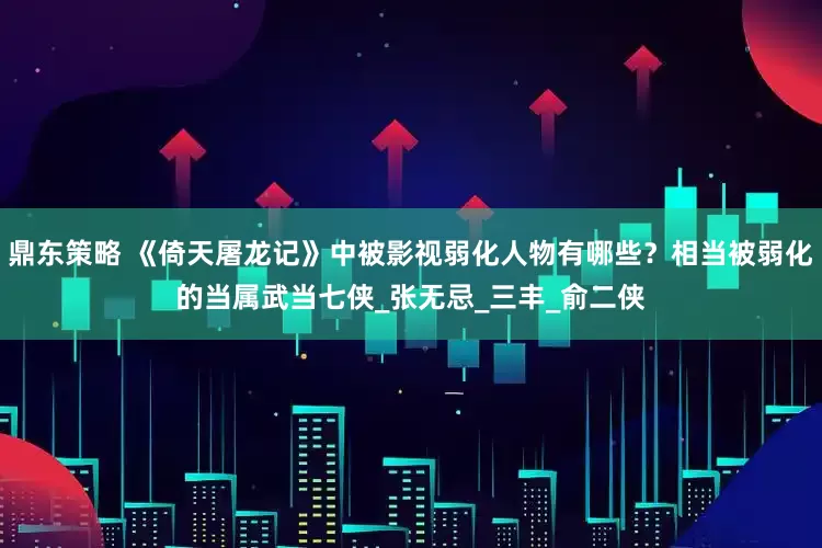 鼎东策略 《倚天屠龙记》中被影视弱化人物有哪些？相当被弱化的当属武当七侠_张无忌_三丰_俞二侠