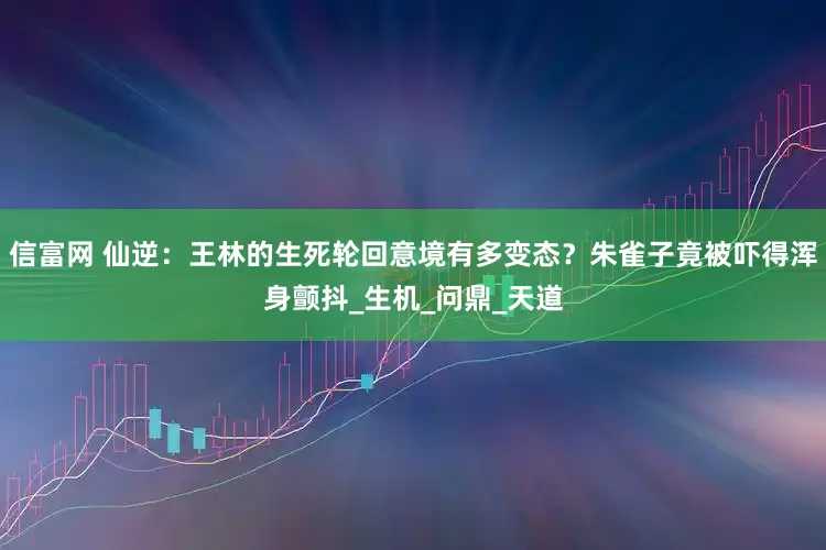 信富网 仙逆：王林的生死轮回意境有多变态？朱雀子竟被吓得浑身颤抖_生机_问鼎_天道