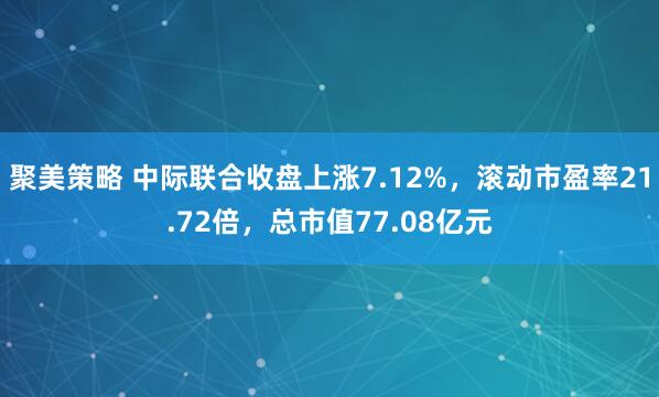 聚美策略 中际联合收盘上涨7.12%，滚动市盈率21.72倍，总市值77.08亿元