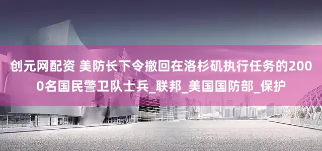 创元网配资 美防长下令撤回在洛杉矶执行任务的2000名国民警卫队士兵_联邦_美国国防部_保护