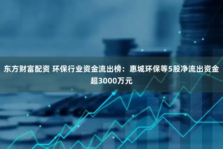 东方财富配资 环保行业资金流出榜：惠城环保等5股净流出资金超3000万元