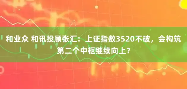 和业众 和讯投顾张汇：上证指数3520不破，会构筑第二个中枢继续向上？
