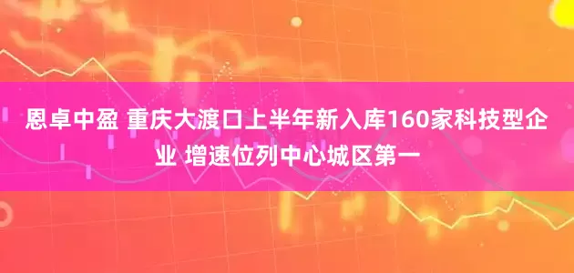 恩卓中盈 重庆大渡口上半年新入库160家科技型企业 增速位列中心城区第一