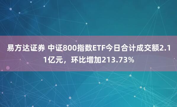 易方达证券 中证800指数ETF今日合计成交额2.11亿元，环比增加213.73%
