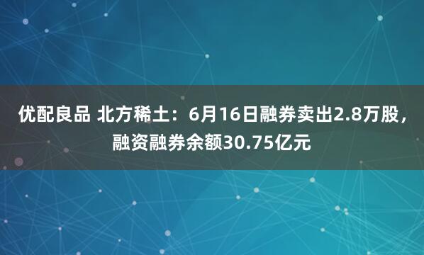 优配良品 北方稀土:6月16日融券卖出2.8万股,融资融券余额30.75亿元