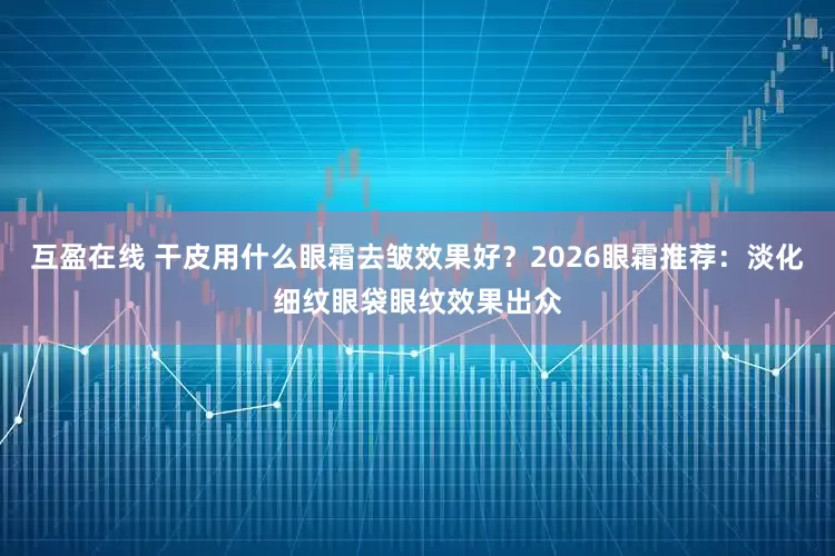 互盈在线 干皮用什么眼霜去皱效果好？2026眼霜推荐：淡化细纹眼袋眼纹效果出众