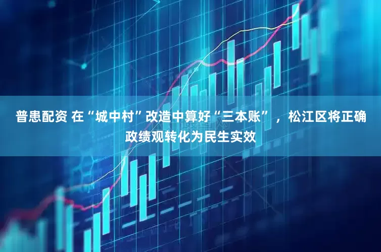 普患配资 在“城中村”改造中算好“三本账” ，松江区将正确政绩观转化为民生实效