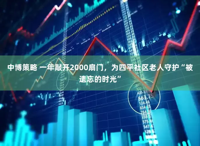 中博策略 一年敲开2000扇门，为四平社区老人守护“被遗忘的时光”