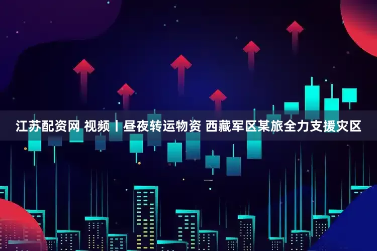 江苏配资网 视频丨昼夜转运物资 西藏军区某旅全力支援灾区